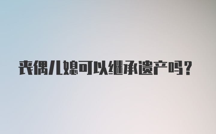 丧偶儿媳可以继承遗产吗？