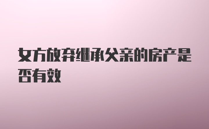 女方放弃继承父亲的房产是否有效