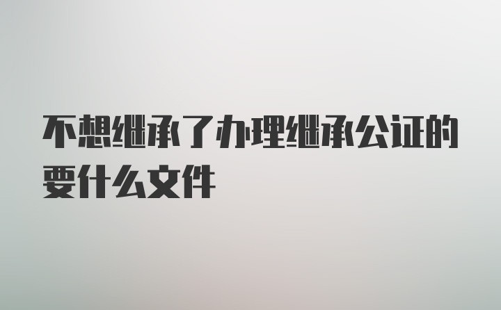 不想继承了办理继承公证的要什么文件