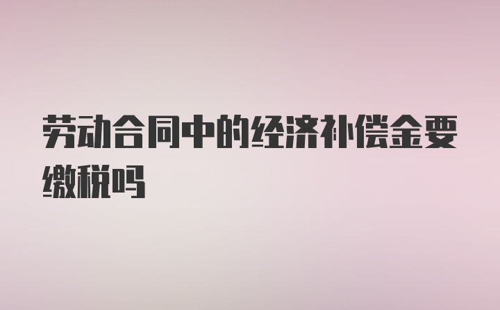 劳动合同中的经济补偿金要缴税吗