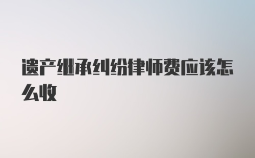 遗产继承纠纷律师费应该怎么收