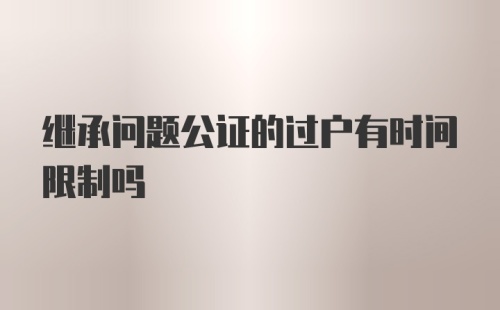 继承问题公证的过户有时间限制吗