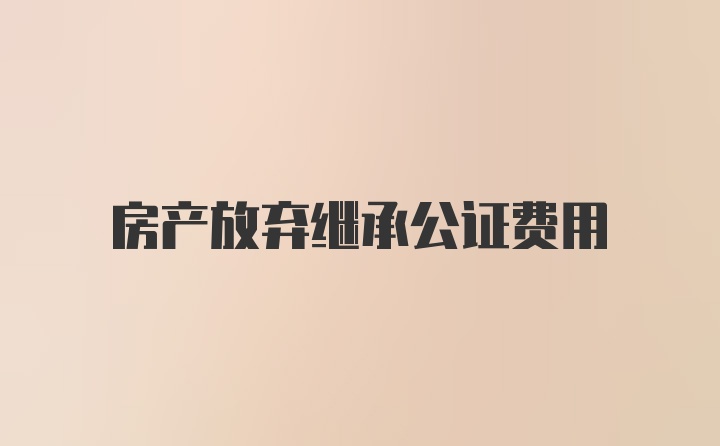 房产放弃继承公证费用