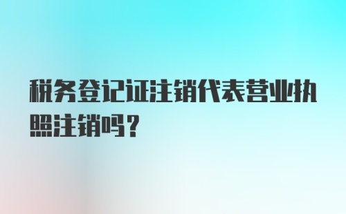 税务登记证注销代表营业执照注销吗？