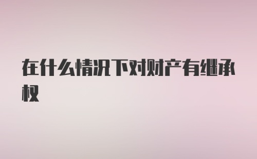 在什么情况下对财产有继承权