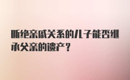 断绝亲戚关系的儿子能否继承父亲的遗产？