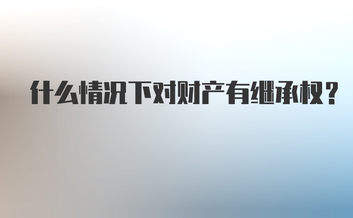 什么情况下对财产有继承权？