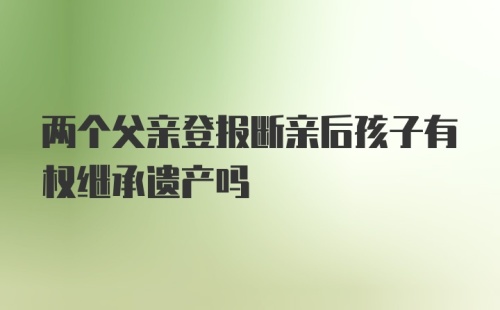 两个父亲登报断亲后孩子有权继承遗产吗