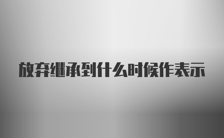 放弃继承到什么时候作表示