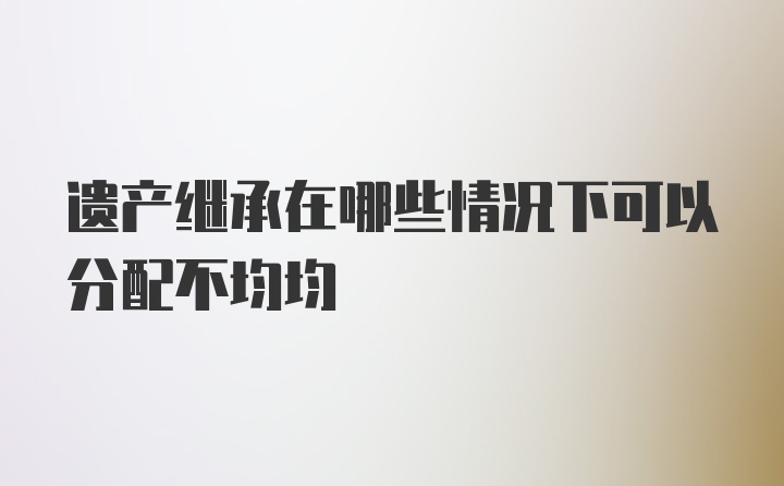 遗产继承在哪些情况下可以分配不均均