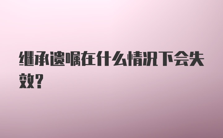 继承遗嘱在什么情况下会失效？