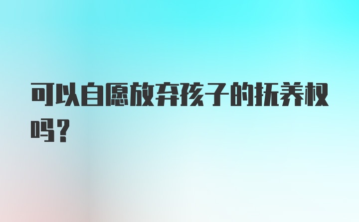 可以自愿放弃孩子的抚养权吗？