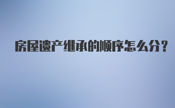 房屋遗产继承的顺序怎么分？