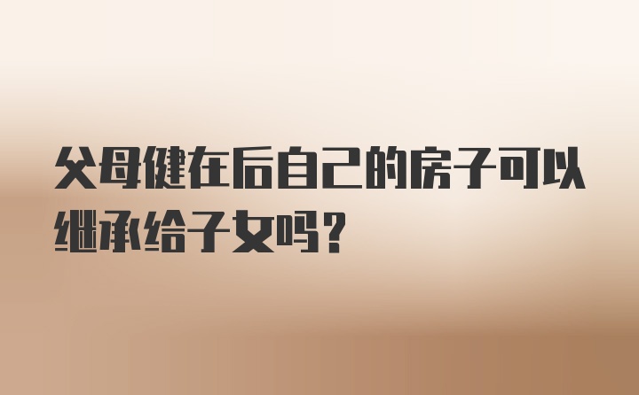 父母健在后自己的房子可以继承给子女吗？