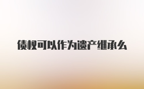 债权可以作为遗产继承么