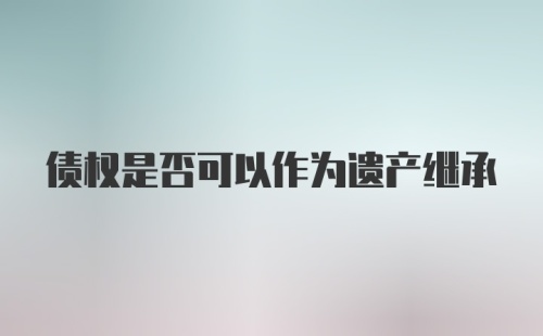 债权是否可以作为遗产继承