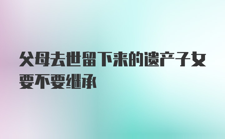 父母去世留下来的遗产子女要不要继承