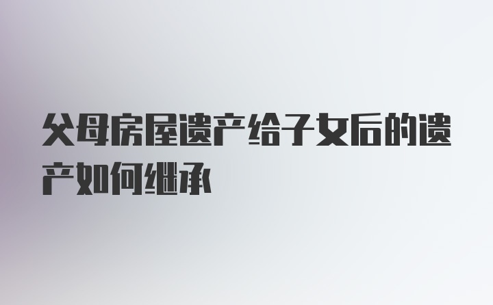 父母房屋遗产给子女后的遗产如何继承