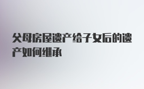 父母房屋遗产给子女后的遗产如何继承