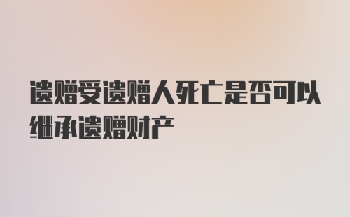 遗赠受遗赠人死亡是否可以继承遗赠财产