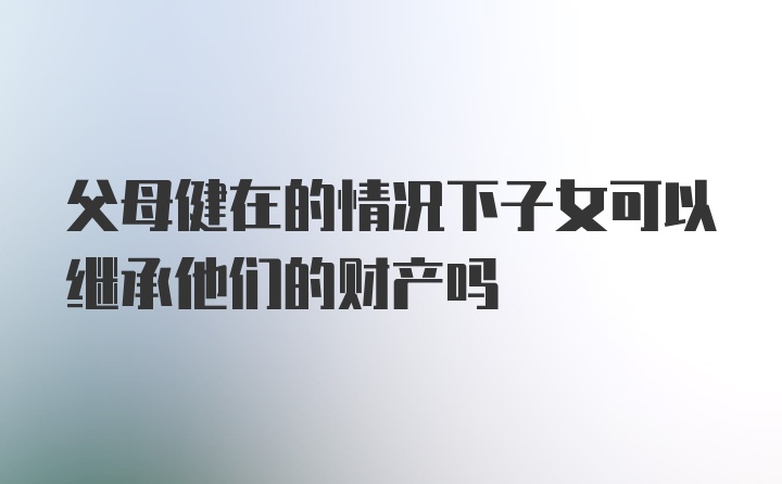 父母健在的情况下子女可以继承他们的财产吗