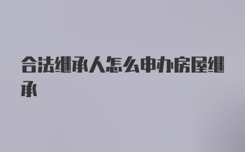 合法继承人怎么申办房屋继承