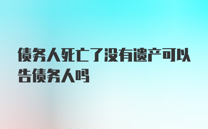 债务人死亡了没有遗产可以告债务人吗