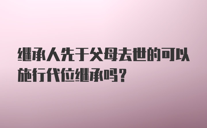 继承人先于父母去世的可以施行代位继承吗？