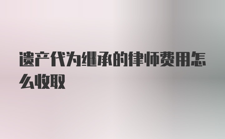 遗产代为继承的律师费用怎么收取