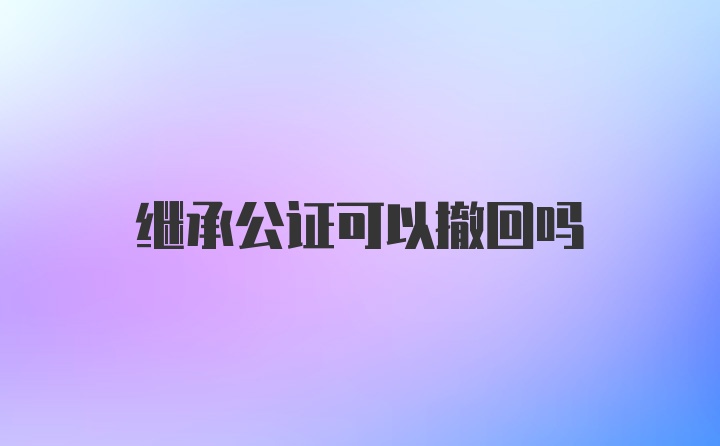 继承公证可以撤回吗