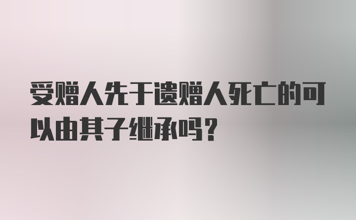 受赠人先于遗赠人死亡的可以由其子继承吗?