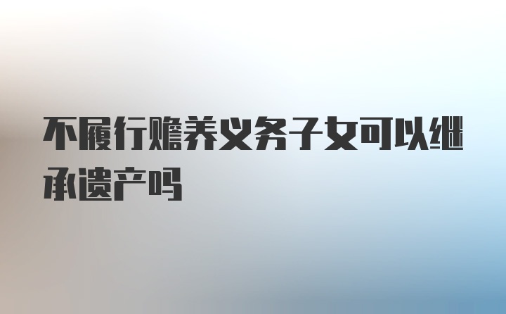 不履行赡养义务子女可以继承遗产吗