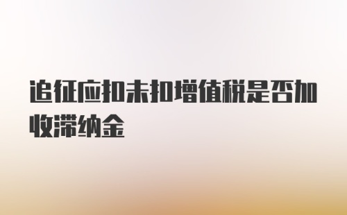 追征应扣未扣增值税是否加收滞纳金