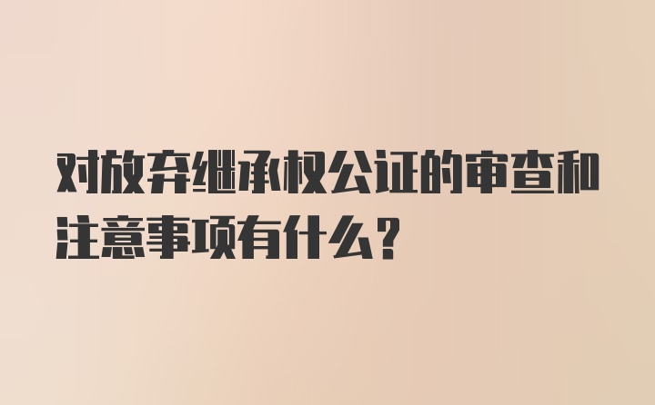 对放弃继承权公证的审查和注意事项有什么？