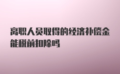 离职人员取得的经济补偿金能税前扣除吗