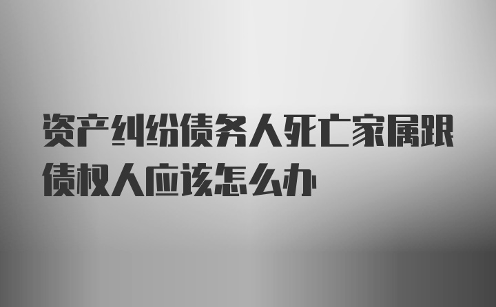 资产纠纷债务人死亡家属跟债权人应该怎么办