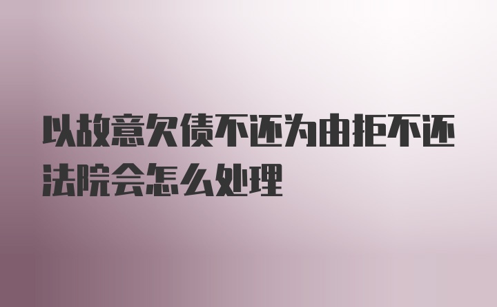 以故意欠债不还为由拒不还法院会怎么处理