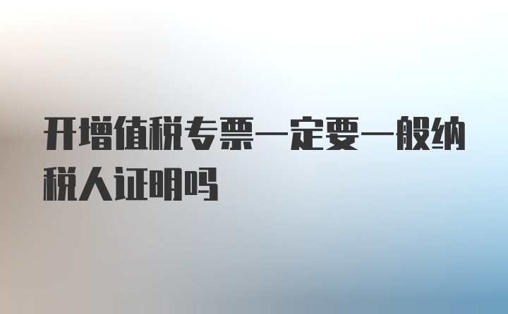 开增值税专票一定要一般纳税人证明吗