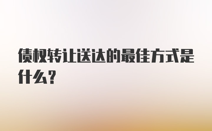 债权转让送达的最佳方式是什么？