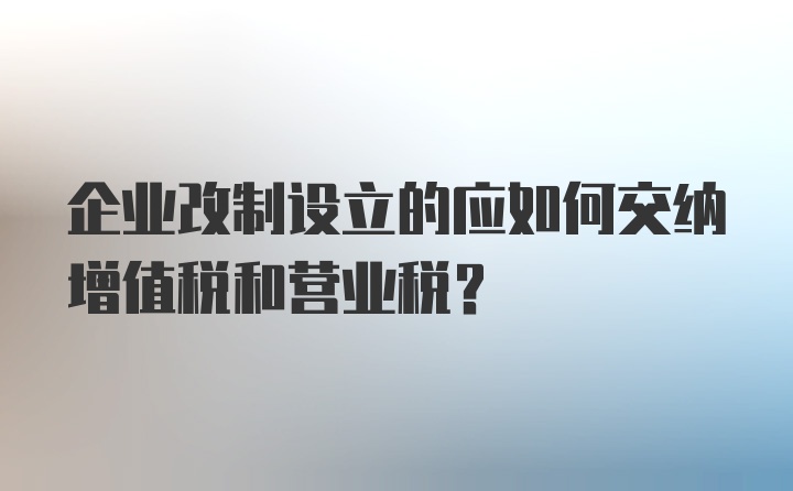 企业改制设立的应如何交纳增值税和营业税？