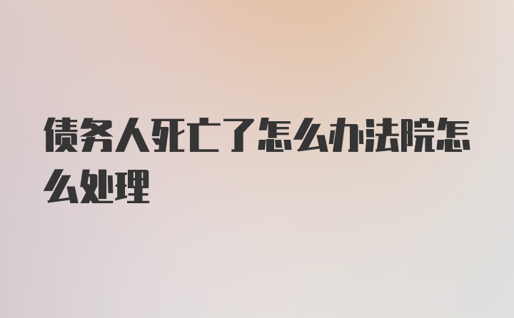 债务人死亡了怎么办法院怎么处理