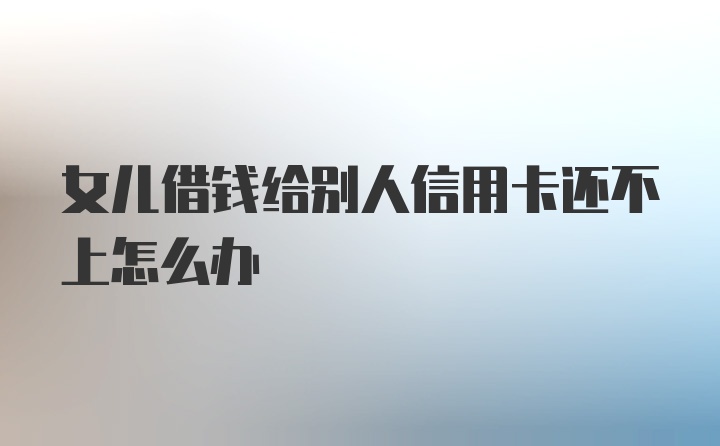 女儿借钱给别人信用卡还不上怎么办