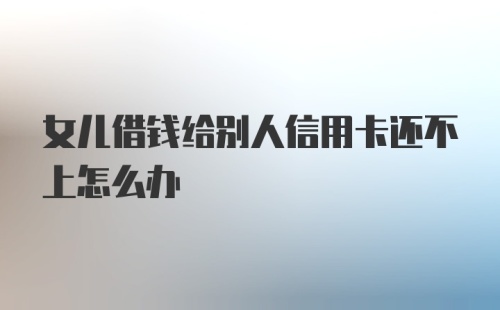 女儿借钱给别人信用卡还不上怎么办