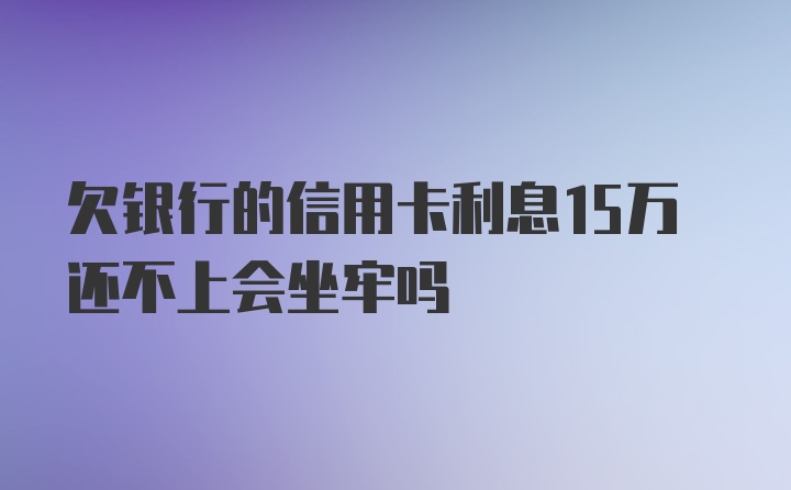 欠银行的信用卡利息15万还不上会坐牢吗