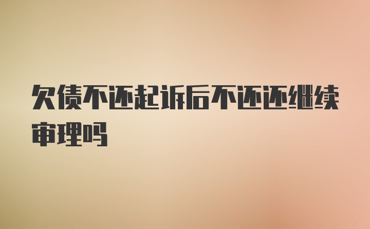 欠债不还起诉后不还还继续审理吗