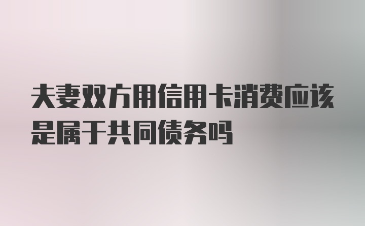 夫妻双方用信用卡消费应该是属于共同债务吗