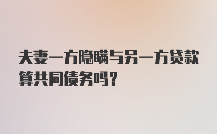 夫妻一方隐瞒与另一方贷款算共同债务吗？