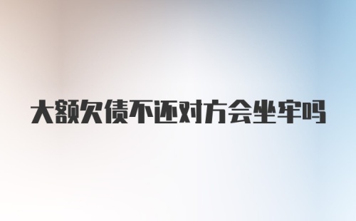 大额欠债不还对方会坐牢吗