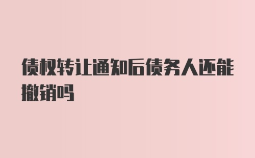 债权转让通知后债务人还能撤销吗