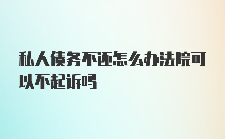 私人债务不还怎么办法院可以不起诉吗